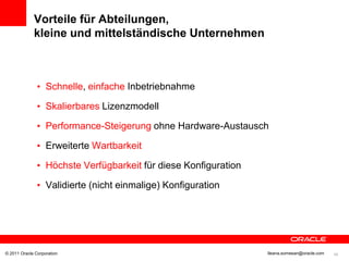 Vorteile für Abteilungen,
             kleine und mittelständische Unternehmen



               • Schnelle, einfache Inbetriebnahme

               • Skalierbares Lizenzmodell

               • Performance-Steigerung ohne Hardware-Austausch

               • Erweiterte Wartbarkeit

               • Höchste Verfügbarkeit für diese Konfiguration

               • Validierte (nicht einmalige) Konfiguration




© 2011 Oracle Corporation                                        Ileana.somesan@oracle.com   46
 