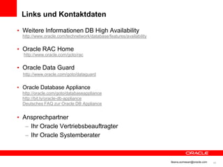 Links und Kontaktdaten

          • Weitere Informationen DB High Availability
              http://www.oracle.com/technetwork/database/features/availability


          • Oracle RAC Home
               http://www.oracle.com/goto/rac


          • Oracle Data Guard
              http://www.oracle.com/goto/dataguard


          • Oracle Database Appliance
              http://oracle.com/goto/databaseappliance
              http://bit.ly/oracle-db-appliance
              Deutsches FAQ zur Oracle DB Appliance


          • Ansprechpartner
             – Ihr Oracle Vertriebsbeauftragter
             – Ihr Oracle Systemberater



© 2012 Oracle Corporation                                                        Ileana.somesan@oracle.com   48
 
