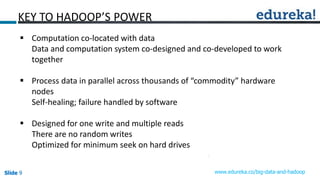 Slide 9Slide 9Slide 9 www.edureka.co/big-data-and-hadoop
KEY TO HADOOP’S POWER
 Computation co-located with data
Data and computation system co-designed and co-developed to work
together
 Process data in parallel across thousands of “commodity” hardware
nodes
Self-healing; failure handled by software
 Designed for one write and multiple reads
There are no random writes
Optimized for minimum seek on hard drives
 