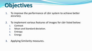 Objectives
1. To improve the performance of cbir system to achieve better
accuracy.
2. To implement various features of images for cbir listed below:
1. Contrast
2. Mean and Standard deviation.
3. Entropy
4. Energy
3. Applying Similarity measures.
 