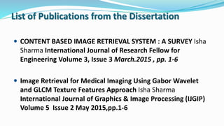 List of Publications from the Dissertation
 CONTENT BASED IMAGE RETRIEVAL SYSTEM : A SURVEY Isha
Sharma International Journal of Research Fellow for
Engineering Volume 3, Issue 3 March.2015 , pp. 1-6
 Image Retrieval for Medical Imaging Using Gabor Wavelet
and GLCM Texture Features Approach Isha Sharma
International Journal of Graphics & Image Processing (IJGIP)
Volume 5 Issue 2 May 2015,pp.1-6
 