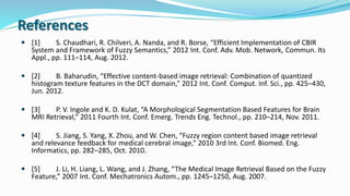 References
 [1] S. Chaudhari, R. Chilveri, A. Nanda, and R. Borse, “Efficient Implementation of CBIR
System and Framework of Fuzzy Semantics,” 2012 Int. Conf. Adv. Mob. Network, Commun. Its
Appl., pp. 111–114, Aug. 2012.
 [2] B. Baharudin, “Effective content-based image retrieval: Combination of quantized
histogram texture features in the DCT domain,” 2012 Int. Conf. Comput. Inf. Sci., pp. 425–430,
Jun. 2012.
 [3] P. V. Ingole and K. D. Kulat, “A Morphological Segmentation Based Features for Brain
MRI Retrieval,” 2011 Fourth Int. Conf. Emerg. Trends Eng. Technol., pp. 210–214, Nov. 2011.
 [4] S. Jiang, S. Yang, X. Zhou, and W. Chen, “Fuzzy region content based image retrieval
and relevance feedback for medical cerebral image,” 2010 3rd Int. Conf. Biomed. Eng.
Informatics, pp. 282–285, Oct. 2010.
 [5] J. Li, H. Liang, L. Wang, and J. Zhang, “The Medical Image Retrieval Based on the Fuzzy
Feature,” 2007 Int. Conf. Mechatronics Autom., pp. 1245–1250, Aug. 2007.
 