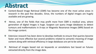 Abstract
 Content-Based Image Retrieval (CBIR) has become one of the most active areas in
research in the past few decades. Since, the numbers of digital images are hugely
available and are growing.
 Hence, one of the fields that may profit more from CBIR is medical area, where
generation of digital images is huge. Surgeon can query image databases to detect
tumours and malformations in X-rays or Magnetic Resonance Images (MRI) based on
the image content.
 Extensive research has been done to develop methods to ensure that queries become
faster and more effective but several problems related to semantic meaning of image
content along with retrieval efficiency in large databases are yet to be solved.
 Retrieval of images based not on keywords or annotations but based on futures
extracted directly from the image data.
 