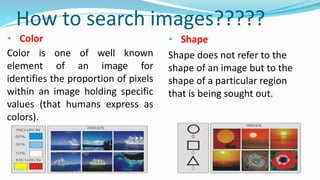 How to search images?????
• Color • Shape
Color is one of well known
element of an image for
identifies the proportion of pixels
within an image holding specific
values (that humans express as
colors).
Shape does not refer to the
shape of an image but to the
shape of a particular region
that is being sought out.
 