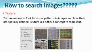  Texture
Texture measures look for visual patterns in images and how they
are spatially defined. Texture is a difficult concept to represent.
How to search images?????
 