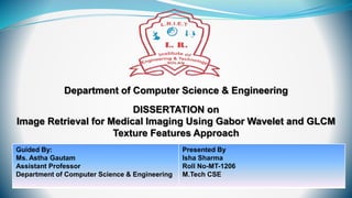 Department of Computer Science & Engineering
DISSERTATION on
Image Retrieval for Medical Imaging Using Gabor Wavelet and GLCM
Texture Features Approach
Guided By:
Ms. Astha Gautam
Assistant Professor
Department of Computer Science & Engineering
Presented By
Isha Sharma
Roll No-MT-1206
M.Tech CSE
 