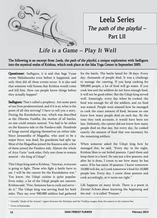 Leela Series 
The path of the playful – 
Part LII 
Life is a Game – Play It Well 
The following is an excerpt from Leela, the path of the playful, a unique exploration with Sadhguru 
into the mystical realm of Krishna, which took place at the Isha Yoga Center in September 2005. 
Questioner: Sadhguru, it is said that Sage Vyasa 
wrote Mahabaratha even before it happened, and 
only then did all these events occur. It is also said 
that someone told Kamsa that Krishna would come 
and kill him. How can people know things before 
they actually happen? 
Sadhguru: That’s called a prophecy. Are some parts 
of our lives predetermined, and if it is so, what is the 
point of all this striving? I have to tell you a story. 
During the Kurukshetra war, which was described 
as the Dharma Yuddha, the mother of all battles, 
no one could remain neutral. You had to be either 
on the Kaurava side or the Pandava side. Hundreds 
of kings started aligning themselves on either side. 
Since Jarasandha of Magadha, who used to be a 
major force, was dead, his grandsons had split up. 
Most of the Magadhas joined the Kaurava side; a few 
of them joined the Pandava side. Almost the whole 
of Arya Varta 1 took sides. Only one chose to remain 
neutral – the king of Udupi2. 
This Udupi king said to Krishna, “Anyway, everyone 
is going to fight. Those who fight a battle have to 
eat. I will be the caterer for the Kurukshetra war.” 
You know, the Udupi cuisine is quite popular. 
Even today, a lot of the Udupi people are caterers. 
Krishna said, “Fine. Someone has to cook and serve – 
do it.” The Udupi king was serving food for both 
sides. They say over 500,000 soldiers had gathered 
for the battle. The battle lasted for 18 days. Every 
day, thousands of people died. It was a challenge 
to manage the catering. If you keep cooking for 
500,000 people, a lot of food will go waste. If you 
cook less and the soldiers do not have enough food, 
it will not be good either. But the Udupi king served 
well. Amazingly, every day when he cooked, the 
food was enough for all the soldiers, and no food 
was wasted. People were amazed how he managed 
to cook the exact amount of food, because no one 
knew how many people died on each day. By the 
time they took accounts, it would have been too 
late. Definitely, the caterer did not know how many 
people died on that day, but every day, he cooked 
exactly the amount of food that was necessary for 
the remaining soldiers. 
When someone asked the Udupi king how he 
managed this, he said, “Every day in the night, 
Krishna likes to eat boiled peanuts. I peel them and 
keep them in a bowl. He eats just a few peanuts, and 
after he is done, I count to see how many he has 
eaten. If he has eaten 10 peanuts, I know tomorrow 
10,000 will die, so I cook tomorrow’s food for 10,000 
people less. Every day, I count these peanuts and 
cook accordingly, so it turns out right.” 
Life happens on many levels. There is a poem in 
Eternal Echoes about knowing the beginning and 
the end – it is called “Pranam.” 
1 Literally “abode of the Aryans”; region between the Himalaya and the Vindhya ranges, from the eastern to the western Sea 
2 Town in Karnataka 
12 ISHA FOREST FLOWER February 2014 
 