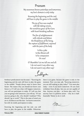 Pranam 
My awareness knows yesterdays and tomorrows, 
my love’s domain is only today 
Knowing the beginning and the end, 
still have to play the game in the middle 
The joy of love was coupled 
with life-taking venom, 
the wondrous grace of the Guru 
with heart-breaking sadhana 
The fire of enlightenment 
with ridicule and failure 
the blissfulness of the being, 
the rapture of fulfillment, enjoined 
with the pain of the body 
Is this a joke 
Is this Shiva’s will 
Is he compassion 
Or cruel 
O’ Shambho! Let me tell one and all: 
I do not want it any other way, 
I do not want it any other way! 
Krishna’s predicament was the same – “Knowing the 
beginning and the end, still have to play the game 
in the middle.” People always want to know their 
future. The reason why you should not know your 
future is, if I tell you what will happen tomorrow, 
you will not participate in today. If I tell you that 
you are going to die tomorrow, you will say, “If I am 
anyway going to die, why should I meditate? Why 
should I go to work?” This is the state of mind you 
are in. Krishna is not like that – he knows tomorrow, 
but still, he totally participates in today. 
Knowing the beginning and the end, you still 
have to play the game in the middle. Otherwise, 
there is no game, because the game is only in the 
moment. Now you may ask, “Knowing tomorrow, 
you are still making us play today?” You must play 
today – even if you know tomorrow. Or you must 
withdraw from all play, but you are not capable of 
that. Anyway you play – so better play well. You 
anyway have to perform action – why do it half-heartedly? 
Better to do it well. 
February 2014 ISHA FOREST FLOWER 13 
 