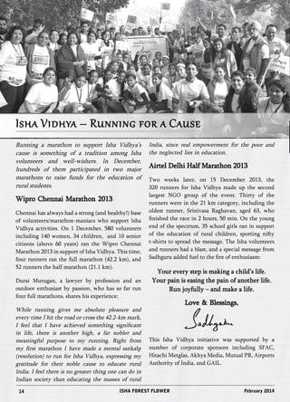 Isha Vidhya – Running for a Cause 
Running a marathon to support Isha Vidhya’s 
cause is something of a tradition among Isha 
volunteers and well-wishers. In December, 
hundreds of them participated in two major 
marathons to raise funds for the education of 
rural students. 
Wipro Chennai Marathon 2013 
Chennai has always had a strong (and healthy!) base 
of volunteers/marathon-maniacs who support Isha 
Vidhya activities. On 1 December, 580 volunteers 
including 140 women, 34 children, and 10 senior 
citizens (above 60 years) ran the Wipro Chennai 
Marathon 2013 in support of Isha Vidhya. This time, 
four runners ran the full marathon (42.2 km), and 
52 runners the half marathon (21.1 km). 
Durai Murugan, a lawyer by profession and an 
outdoor enthusiast by passion, who has so far run 
four full marathons, shares his experience: 
While running gives me absolute pleasure and 
every time I hit the road or cross the 42.2-km mark, 
I feel that I have achieved something significant 
in life, there is another high, a far nobler and 
meaningful purpose to my running. Right from 
my first marathon I have made a mental sankalp 
(resolution) to run for Isha Vidhya, expressing my 
gratitude for their noble cause to educate rural 
India. I feel there is no greater thing one can do in 
Indian society than educating the masses of rural 
India, since real empowerment for the poor and 
the neglected lies in education. 
Airtel Delhi Half Marathon 2013 
Two weeks later, on 15 December 2013, the 
320 runners for Isha Vidhya made up the second 
largest NGO group of the event. Thirty of the 
runners were in the 21 km category, including the 
oldest runner, Srinivasa Raghavan, aged 63, who 
finished the race in 2 hours, 50 min. On the young 
end of the spectrum, 35 school girls ran in support 
of the education of rural children, sporting nifty 
t-shirts to spread the message. The Isha volunteers 
and runners had a blast, and a special message from 
Sadhguru added fuel to the fire of enthusiasm: 
Your every step is making a child’s life. 
Your pain is easing the pain of another life. 
Run joyfully – and make a life. 
Love & Blessings, 
This Isha Vidhya initiative was supported by a 
number of corporate sponsors including SFAC, 
Hitachi Metglas, Akhya Media, Mutual PR, Airports 
Authority of India, and GAIL. 
14 ISHA FOREST FLOWER February 2014 
 