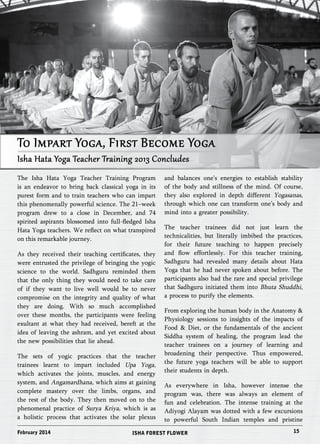 To Impart Yoga, First Become Yoga 
Isha Hata Yoga Teacher Training 2013 Concludes 
The Isha Hata Yoga Teacher Training Program 
is an endeavor to bring back classical yoga in its 
purest form and to train teachers who can impart 
this phenomenally powerful science. The 21–week 
program drew to a close in December, and 74 
spirited aspirants blossomed into full-fledged Isha 
Hata Yoga teachers. We reflect on what transpired 
on this remarkable journey. 
As they received their teaching certificates, they 
were entrusted the privilege of bringing the yogic 
science to the world. Sadhguru reminded them 
that the only thing they would need to take care 
of if they want to live well would be to never 
compromise on the integrity and quality of what 
they are doing. With so much accomplished 
over these months, the participants were feeling 
exultant at what they had received, bereft at the 
idea of leaving the ashram, and yet excited about 
the new possibilities that lie ahead. 
The sets of yogic practices that the teacher 
trainees learnt to impart included Upa Yoga, 
which activates the joints, muscles, and energy 
system, and Angamardhana, which aims at gaining 
complete mastery over the limbs, organs, and 
the rest of the body. They then moved on to the 
phenomenal practice of Surya Kriya, which is as 
a holistic process that activates the solar plexus 
and balances one’s energies to establish stability 
of the body and stillness of the mind. Of course, 
they also explored in depth different Yogasanas, 
through which one can transform one’s body and 
mind into a greater possibility. 
The teacher trainees did not just learn the 
technicalities, but literally imbibed the practices, 
for their future teaching to happen precisely 
and flow effortlessly. For this teacher training, 
Sadhguru had revealed many details about Hata 
Yoga that he had never spoken about before. The 
participants also had the rare and special privilege 
that Sadhguru initiated them into Bhuta Shuddhi, 
a process to purify the elements. 
From exploring the human body in the Anatomy & 
Physiology sessions to insights of the impacts of 
Food & Diet, or the fundamentals of the ancient 
Siddha system of healing, the program lead the 
teacher trainees on a journey of learning and 
broadening their perspective. Thus empowered, 
the future yoga teachers will be able to support 
their students in depth. 
As everywhere in Isha, however intense the 
program was, there was always an element of 
fun and celebration. The intense training at the 
Adiyogi Alayam was dotted with a few excursions 
to powerful South Indian temples and pristine 
February 2014 ISHA FOREST FLOWER 15 
 