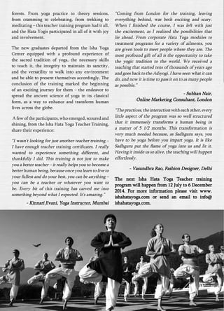 forests. From yoga practice to theory sessions, 
from cramming to celebrating, from trekking to 
meditating – this teacher training program had it all, 
and the Hata Yogis participated in all of it with joy 
and involvement. 
The new graduates departed from the Isha Yoga 
Center equipped with a profound experience of 
the sacred tradition of yoga, the necessary skills 
to teach it, the integrity to maintain its sanctity, 
and the versatility to walk into any environment 
and be able to present themselves accordingly. The 
conclusion of the training marked the beginning 
of an exciting journey for them – the endeavor to 
spread the ancient science of yoga in its classical 
form, as a way to enhance and transform human 
lives across the globe. 
A few of the participants, who emerged, scoured and 
shining, from the Isha Hata Yoga Teacher Training, 
share their experience: 
“I wasn’t looking for just another teacher training – 
I have enough teacher training certificates. I really 
wanted to experience something different, and 
thankfully I did. This training is not just to make 
you a better teacher – it really helps you to become a 
better human being, because once you learn to live to 
your fullest and do your best, you can be anything – 
you can be a teacher or whatever you want to 
be. Every bit of this training has carved me into 
something beyond what I expected. It’s amazing.” 
- Kinnari Jivani, Yoga Instructor, Mumbai 
“Coming from London for the training, leaving 
everything behind, was both exciting and scary. 
When I finished the course, I was left with just 
the excitement, as I realized the possibilities that 
lie ahead. From corporate Hata Yoga modules to 
treatment programs for a variety of ailments, you 
are given tools to meet people where they are. The 
most profound gift of all is the opportunity to take 
the yogic tradition to the world. We received a 
teaching that started tens of thousands of years ago 
and goes back to the Adiyogi. I have seen what it can 
do, and now it is time to pass it on to as many people 
as possible.” 
- Subhan Nair, 
Online Marketing Consultant, London 
“The practices, the interaction with each other, every 
little aspect of the program was so well structured 
that it immensely transforms a human being in 
a matter of 5 1/2 months. This transformation is 
very much needed because, as Sadhguru says, you 
have to be yoga before you impart yoga. It is like 
Sadhguru put the flame of yoga into us and lit it. 
Having it inside us so alive, the teaching will happen 
effortlessly. 
- Vasundhra Rao, Fashion Designer, Delhi 
The next Isha Hata Yoga Teacher training 
program will happen from 12 July to 6 December 
2014. For more information please visit www. 
ishahatayoga.com or send an email to info@ 
ishahatayoga.com. 
 