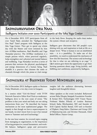 Sadhguruvudan Oru Naal 
Sadhguru Initiates over 2000 Participants at the Isha Yoga Center 
On 4 December 2013, 2157 participants from all 
over Tamil Nadu attended the “Sadhguruvudan 
Oru Naal” Tamil program with Sadhguru at the 
Isha Yoga Center. They got to spend one whole 
day with the Master and were initiated by him 
into AUMkar meditation, Nadi Shuddhi, and Yoga 
Namaskar practice. The AUMkar meditation is a 
simple process which, when practiced regularly, 
helps strengthen one’s physical and mental balance 
and wellbeing. Yoga Namaskar involves a series of 
postures that nurtures the physical, psychological, 
and energy dimensions of a human being. Nadi 
shuddhi is a practice that cleanses the nadis or 
channels through which the prana or vital energy 
in the body flows. Keeping the nadis clean makes 
the system vibrant and receptive. 
Sadhguru gave discourses that left people’s eyes 
shining with joy and inspiration to look at life on a 
deeper level, “What is human is not an established 
state – it is a possibility. To make use of this 
possibility, we need to understand the mechanics of 
how this life functions. The science and technology 
for that is what we are referring to as yoga.” A 
Q&A session gave them the opportunity to get their 
burning questions about yoga, living joyfully, and 
fulfilling one’s ambitions, answered by Sadhguru. 
Sadhguru at Business Today Mindrush 2013 
On 14 December 2013, Sadhguru spoke at Business 
Today Mindrush, a two-day event in Gurgaon. 
In a session titled “Ctrl-Alt-Detox” with TVTN 
Network Executive Editor Koel Purie as moderator, 
Sadhguru dove to the root cause of stress: “The 
problem is that your mind and body are not taking 
instructions from you.” He described the human 
mechanism as the most sophisticated gadget. The 
tragedy is that though we have a supercomputer in 
our hands, we don’t know how to use it but instead 
resort to “hammer-and-anvil technology.” 
In the one-hour session, he covered topics ranging 
from managing an organization, to the importance 
of having perspective, sexual harassment, and work-life 
balance. Sadhguru’s quips and provocative 
insights left the audience alternating between 
laughter and thoughtful silence. 
Other speakers at the event included: Bollywood 
actress Neha Dhupia; Sampark Foundation Founder 
& former HCL Technologies CEO Vineet Nayar; 
Professor Madan Pillutla of London Business 
School; Sasha Mirchandani, MD and founder of 
KAE Capital; Sachin Bansal, CEO and co-founder 
of Flipkart; Deep Kalra, Chairman and Group CEO 
of Makemytrip.com; and Devdutt Pattanaik, Chief 
Belief Officer, Future Group. 
February 2014 ISHA FOREST FLOWER 17 
 