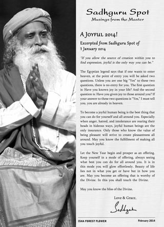 Sadhguru Spot 
Musings from the Master 
A Joyful 2014! 
Excerpted from Sadhguru Spot of 1 January 2014 
“If you allow the source of creation within you to 
find expression, joyful is the only way you can be.” 
The Egyptian legend says that if one wants to enter 
heaven, at the point of entry you will be asked two 
questions. Unless you are one big “Yes” to these two 
questions, there is no entry for you. The first question 
is: Have you known joy in your life? And the second 
question is: Have you given joy to those around you? If 
your answer to these two questions is “Yes,” I must tell 
you, you are already in heaven. 
To become a joyful human being is the best thing that 
you can do for yourself and all around you. Especially 
when anger, hatred, and intolerance are rearing their 
heads in hideous ways, joyful human beings are the 
only insurance. Only those who know the value of 
being pleasant will strive to create pleasantness all 
around. May you know the fulfillment of making all 
you touch joyful. 
Let the New Year begin and prosper as an offering. 
Keep yourself in a mode of offering, always seeing 
what best you can do for all around you. It is in 
this mode you will glow effortlessly. Beauty of life 
lies not in what you get or have but in how you 
are. May you become an offering that is worthy of 
the Divine. In this you shall touch the Divine. 
May you know the bliss of the Divine. 
ISHA FOREST FLOWER 
Love & Grace, 
February 2014 
 