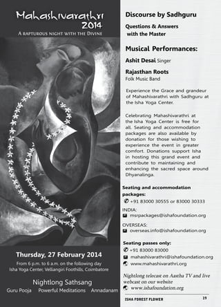 Mahashivarathri 
2014 A rapturous night with the Divine 
Thursday, 27 February 2014 
From 6 p.m. to 6 a.m. on the following day 
Isha Yoga Center, Velliangiri Foothills, Coimbatore 
Nightlong Sathsang 
Guru Pooja Powerful Meditations Annadanam 
Discourse by Sadhguru 
Questions & Answers 
with the Master 
Musical Performances: 
Ashit Desai Singer 
Rajasthan Roots 
Folk Music Band 
Experience the Grace and grandeur 
of Mahashivarathri with Sadhguru at 
the Isha Yoga Center. 
Celebrating Mahashivarathri at 
the Isha Yoga Center is free for 
all. Seating and accommodation 
packages are also available by 
donation for those wishing to 
experience the event in greater 
comfort. Donations support Isha 
in hosting this grand event and 
contribute to maintaining and 
enhancing the sacred space around 
Dhyanalinga. 
Seating and accommodation 
packages: 
& +91 83000 30555 or 83000 30333 
INDIA: 
™ msrpackages@ishafoundation.org 
OVERSEAS: 
™ overseas.info@ishafoundation.org 
Seating passes only: 
& +91 83000 83000 
™ mahashivarathri@ishafoundation.org 
ý www.mahashivarathri.org 
Nightlong telecast on Aastha TV and live 
webcast on our website 
ý www.ishafoundation.org 
ISHA FOREST FLOWER 19 
 