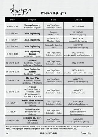 Program Highlights 
Date Program Place Contact 
5–8 Feb 2014 
Shoonya Intensive 
Residential Program 
Isha Yoga Center, 
Coimbatore – India 
0422-2515300 
5–11 Feb 2014 Inner Engineering 
Gurgaon, 
Delhi – India 
98110 47489 
delhi@ishayoga.org 
5–11 Feb 2014 Inner Engineering 
Vile Parle East, 
Mumbai – India 
99305 76725 
mumbai@ishayoga.org 
5–11 Feb 2014 Inner Engineering 
Banaswadi, Bangalore 
– India 
95357 09940 
bangalore@ishayoga.org 
6–9 Feb 2014 
Inner Engineering 
Retreat 
Residential Program 
Isha Yoga Center, 
Coimbatore – India 
0422-2515421 
maa.karpoori@ishafoundation.org 
12–19 Feb 2014 
Samyama 
Residential Program 
conducted by Sadhguru 
Isha Yoga Center, 
Coimbatore – India 
0422-2515300 
13–16 Feb 2014 
Inner Engineering 
Retreat 
Residential Program 
Isha Yoga Center, 
Coimbatore – India 
0422-2515421 
maa.karpoori@ishafoundation.org 
20–24 Feb 2014 
The Inner Way 
Residential Program 
conducted by Sadhguru 
Isha Yoga Center, 
Coimbatore – India 
90040 57169 
innerway@ishayoga.org 
20–26 Feb 2014 
Yaksha 
A Celestial Feast of 
Music and Dance 
Evening concerts: 
6:50 p.m. to 8:30 p.m. 
Isha Yoga Center, 
Coimbatore – India 
83000 83000 
info@yaksha.info 
27 Feb 2014 
Pancha Bhuta Aradhana 
In the Presence of 
Sadhguru 
Isha Yoga Center, 
Coimbatore – India 
94878 95878 
pba@ishafoundation.org 
27 Feb 2014 
Mahashivarathri 
In the Presence of 
Sadhguru 
Isha Yoga Center, 
Coimbatore – India 
83000 83000 
mahashivararathri@ 
ishafoundation.org 
27–30 Nov 2014 
INSIGHT: The DNA 
of Success 
with Sadhguru 
Isha Yoga Center, 
Coimbatore – India 
83000 84888 
leadership@ishainsight.org 
These programs are conducted in English, unless indicated otherwise. Current at the time of print, however subject to 
change. For full program schedules and updates, please visit our website: www.ishafoundation.org. 
20 ISHA FOREST FLOWER February 2014 
 