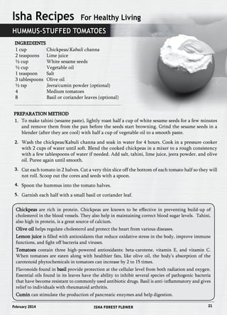 Isha Recipes For Healthy Living 
Hummus-Stuffed Tomatoes 
Ingredients 
1 cup Chickpeas/Kabuli channa 
2 teaspoons Lime juice 
½ cup White sesame seeds 
½ cup Vegetable oil 
1 teaspoon Salt 
3 tablespoons Olive oil 
½ tsp Jeera/cumin powder (optional) 
4 Medium tomatoes 
8 Basil or coriander leaves (optional) 
Preparation Method 
1. 
2. 
3. 
4. 
5. 
To make tahini (sesame paste), lightly roast half a cup of white sesame seeds for a few minutes 
and remove them from the pan before the seeds start browning. Grind the sesame seeds in a 
blender (after they are cool) with half a cup of vegetable oil to a smooth paste. 
Wash the chickpeas/Kabuli channa and soak in water for 4 hours. Cook in a pressure cooker 
with 2 cups of water until soft. Blend the cooked chickpeas in a mixer to a rough consistency 
with a few tablespoons of water if needed. Add salt, tahini, lime juice, jeera powder, and olive 
oil. Puree again until smooth. 
Cut each tomato in 2 halves. Cut a very thin slice off the bottom of each tomato half so they will 
not roll. Scoop out the cores and seeds with a spoon. 
Spoon the hummus into the tomato halves. 
Garnish each half with a small basil or coriander leaf. 
Chickpeas are rich in protein. Chickpeas are known to be effective in preventing build-up of 
cholesterol in the blood vessels. They also help in maintaining correct blood sugar levels. Tahini, 
also high in protein, is a great source of calcium. 
Olive oil helps regulate cholesterol and protect the heart from various diseases. 
Lemon juice is filled with antioxidants that reduce oxidative stress in the body, improve immune 
functions, and fight off bacteria and viruses. 
Tomatoes contain three high-powered antioxidants: beta-carotene, vitamin E, and vitamin C. 
When tomatoes are eaten along with healthier fats, like olive oil, the body’s absorption of the 
carotenoid phytochemicals in tomatoes can increase by 2 to 15 times. 
Flavonoids found in basil provide protection at the cellular level from both radiation and oxygen. 
Essential oils found in its leaves have the ability to inhibit several species of pathogenic bacteria 
that have become resistant to commonly used antibiotic drugs. Basil is anti-inflammatory and gives 
relief to individuals with rheumatoid arthritis. 
Cumin can stimulate the production of pancreatic enzymes and help digestion. 
February 2014 ISHA FOREST FLOWER 21 
 