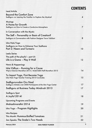 CONTENTS 
Lead Article 
Beyond the Comfort Zone 
Sadhguru on Leaving the Familiar to Explore the Mystical 4 
Musings 
A Home for Growth 
Sadhguru on How to Create a Conducive Atmosphere 7 
In Conversation with the Mystic 
The Self – Personality or Basis of Creation? 
Sadhguru in Conversation with Fashion Designer Tarun Tahiliani 8 
Isha Hata Yoga 
Sadhguru on How to Enhance Your Sadhana 
Part 2: Neem and Turmeric 10 
Leela Series 
The path of the playful – part LII: 
Life is a Game – Play It Well 12 
News & Happenings 
Isha Vidhya – Running for a Cause 
Wipro Chennai Marathon 2013 / Airtel Delhi Half Marathon 2013 14 
To Impart Yoga, First Become Yoga 
Isha Hata Yoga Teacher Training 2013 Concludes 15 
Sadhguruvudan Oru Naal 
Sadhguru Initiates over 2000 Participants at the Isha Yoga Center 17 
Sadhguru at Business Today Mindrush 2013 17 
Sadhguru Spot 
A Joyful 2014! 18 
Upcoming Programs and Events 
Mahashivarathri 2014 19 
Isha Yoga – Program Highlights 20 
Isha Recipes 
This Month: Hummus-Stuffed Tomatoes 21 
Zen Speaks: The Snake’s Two Heads 22 
February 2014 ISHA FOREST FLOWER 3 
 