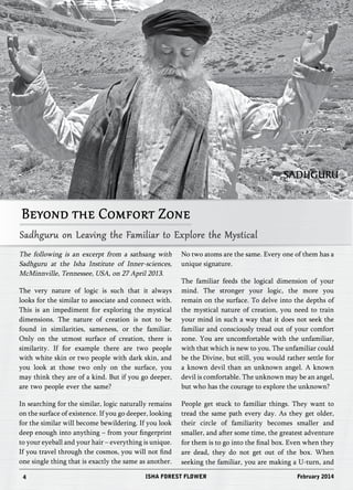 Beyond the Comfort Zone 
Sadhguru on Leaving the Familiar to Explore the Mystical 
The following is an excerpt from a sathsang with 
Sadhguru at the Isha Institute of Inner-sciences, 
McMinnville, Tennessee, USA, on 27 April 2013. 
The very nature of logic is such that it always 
looks for the similar to associate and connect with. 
This is an impediment for exploring the mystical 
dimensions. The nature of creation is not to be 
found in similarities, sameness, or the familiar. 
Only on the utmost surface of creation, there is 
similarity. If for example there are two people 
with white skin or two people with dark skin, and 
you look at those two only on the surface, you 
may think they are of a kind. But if you go deeper, 
are two people ever the same? 
In searching for the similar, logic naturally remains 
on the surface of existence. If you go deeper, looking 
for the similar will become bewildering. If you look 
deep enough into anything – from your fingerprint 
to your eyeball and your hair – everything is unique. 
If you travel through the cosmos, you will not find 
one single thing that is exactly the same as another. 
No two atoms are the same. Every one of them has a 
unique signature. 
The familiar feeds the logical dimension of your 
mind. The stronger your logic, the more you 
remain on the surface. To delve into the depths of 
the mystical nature of creation, you need to train 
your mind in such a way that it does not seek the 
familiar and consciously tread out of your comfort 
zone. You are uncomfortable with the unfamiliar, 
with that which is new to you. The unfamiliar could 
be the Divine, but still, you would rather settle for 
a known devil than an unknown angel. A known 
devil is comfortable. The unknown may be an angel, 
but who has the courage to explore the unknown? 
People get stuck to familiar things. They want to 
tread the same path every day. As they get older, 
their circle of familiarity becomes smaller and 
smaller, and after some time, the greatest adventure 
for them is to go into the final box. Even when they 
are dead, they do not get out of the box. When 
seeking the familiar, you are making a U-turn, and 
4 ISHA FOREST FLOWER 
SADHGURU 
February 2014 
 