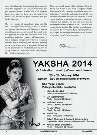 they will either drug themselves or shoot someone. 
They feel impelled to do that, because every day, 
you have to drive on the right side, at 65 miles per 
hour. Every day, you have to go to work. Every 
month, you have to pay your insurance. This just 
freaks them out. 
The very nature of masculinity does not like 
this. The more orderly we try to make a society, 
the stronger the longing will become to destroy 
something or someone or yourself. Too much order 
will generate bad odor. The youth will want to do 
something absolutely insane, self-destructive. If 
that is not good enough, they will want to destroy 
someone else or something else. This will probably 
spread to the whole world at some point because we 
do not understand the fundamentals of life. We are 
trying to analyze the surface and fix everything in 
life – this is not going to work. 
These are social aspects that politicians have to 
decide, not I. But if you want to explore deeper 
dimensions of life, you need a mind that seeks the 
unfamiliar. To seek the unfamiliar, first of all, you 
have to stabilize the body and the emotions. And of 
course, you have to strengthen the energy structure. 
Without this stability, no one will ever dare to 
explore the unfamiliar terrain of life. They will just 
remain in the familiar. The familiar is comfortable, 
but you will die of boredom. If you die of excitement, 
it’s all right. Such a magnificent creation and you die 
of boredom – that’s the worst crime. 
YAKSHA 2014 
A Celestial Feast of Music and Dance 
20 – 26 Februar y 2014 
6:50 pm – 8:30 pm (Please be seated by 6:40 p.m.) 
Isha Yoga Center 
Velliangiri Foothills, Coimbatore 
Malavika Sarukkai 
(Dance – Bharatnatyam) 20 February 
V.V. Subramaniam 
(Violin – Carnatic) 21 February 
Venkatesh Kumar 
(Vocal – Carnatic) 22 February 
N. Vijay Shiva 
(Vocal – Carnatic) 23 February 
Kushal Das 
(Sitar – Hindustani) 24 February 
Rakesh Chaurasia & Shashank Subramaniam 
(Jugalbandhi – Flute – Carnatic & Hindustani) 25 February 
Ashwini Bhide Deshpande 
(Vocal – Hindustani) 26 February 
6 ISHA FOREST FLOWER February 2014 
 