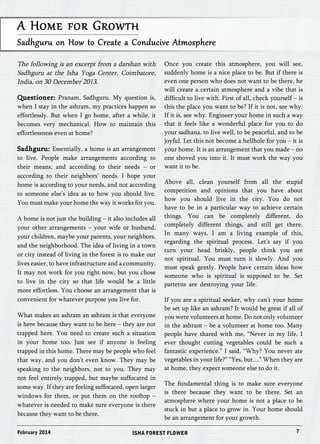 A Home for Growth 
Sadhguru on How to Create a Conducive Atmosphere 
The following is an excerpt from a darshan with 
Sadhguru at the Isha Yoga Center, Coimbatore, 
India, on 30 December 2013. 
Questioner: Pranam, Sadhguru. My question is, 
when I stay in the ashram, my practices happen so 
effortlessly. But when I go home, after a while, it 
becomes very mechanical. How to maintain this 
effortlessness even at home? 
Sadhguru: Essentially, a home is an arrangement 
to live. People make arrangements according to 
their means, and according to their needs – or 
according to their neighbors’ needs. I hope your 
home is according to your needs, and not according 
to someone else’s idea as to how you should live. 
You must make your home the way it works for you. 
A home is not just the building – it also includes all 
your other arrangements – your wife or husband, 
your children, maybe your parents, your neighbors, 
and the neighborhood. The idea of living in a town 
or city instead of living in the forest is to make our 
lives easier, to have infrastructure and a community. 
It may not work for you right now, but you chose 
to live in the city so that life would be a little 
more effortless. You choose an arrangement that is 
convenient for whatever purpose you live for. 
What makes an ashram an ashram is that everyone 
is here because they want to be here – they are not 
trapped here. You need to create such a situation 
in your home too. Just see if anyone is feeling 
trapped in this home. There may be people who feel 
that way, and you don’t even know. They may be 
speaking to the neighbors, not to you. They may 
not feel entirely trapped, but maybe suffocated in 
some way. If they are feeling suffocated, open larger 
windows for them, or put them on the rooftop – 
whatever is needed to make sure everyone is there 
because they want to be there. 
Once you create this atmosphere, you will see, 
suddenly home is a nice place to be. But if there is 
even one person who does not want to be there, he 
will create a certain atmosphere and a vibe that is 
difficult to live with. First of all, check yourself – is 
this the place you want to be? If it is not, see why. 
If it is, see why. Engineer your home in such a way 
that it feels like a wonderful place for you to do 
your sadhana, to live well, to be peaceful, and to be 
joyful. Let this not become a hellhole for you – it is 
your home. It is an arrangement that you made – no 
one shoved you into it. It must work the way you 
want it to be. 
Above all, clean yourself from all the stupid 
competition and opinions that you have about 
how you should live in the city. You do not 
have to be in a particular way to achieve certain 
things. You can be completely different, do 
completely different things, and still get there. 
In many ways, I am a living example of this, 
regarding the spiritual process. Let’s say if you 
turn your head briskly, people think you are 
not spiritual. You must turn it slowly. And you 
must speak gently. People have certain ideas how 
someone who is spiritual is supposed to be. Set 
patterns are destroying your life. 
If you are a spiritual seeker, why can’t your home 
be set up like an ashram? It would be great if all of 
you were volunteers at home. Do not only volunteer 
in the ashram – be a volunteer at home too. Many 
people have shared with me, “Never in my life, I 
ever thought cutting vegetables could be such a 
fantastic experience.” I said, “Why? You never ate 
vegetables in your life?” “Yes, but…” When they are 
at home, they expect someone else to do it. 
The fundamental thing is to make sure everyone 
is there because they want to be there. Set an 
atmosphere where your home is not a place to be 
stuck in but a place to grow in. Your home should 
be an arrangement for your growth. 
February 2014 ISHA FOREST FLOWER 7 
 