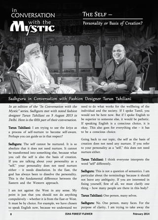 The Self – 
Personality or Basis of Creation? 
Sadhguru in Conversation with Fashion Designer Tarun Tahiliani 
In an edition of the “In Conversation with the 
Mystic” series, Sadhguru met with noted fashion 
designer Tarun Tahiliani on 5 August 2013 in 
Delhi. Here is the fifth part of their conversation. 
Tarun Tahiliani: I am trying to use the kriya as 
a process of self-nurture to become self-aware. 
Perhaps you can guide us in that respect? 
Sadhguru: The self cannot be nurtured. It is so 
absolute that it does not need nurture. It cannot 
be transformed into something else, because what 
you call the self is also the basis of creation. 
If you are talking about your personality as a 
“self,” your personality does not need nurture 
either – it needs dissolution. In the East, the 
goal has always been to dissolve the personality. 
This is the fundamental difference between the 
Eastern and the Western approach. 
I am not against the West in any sense. My 
point is just that you should not do anything 
compulsively – whether it is from the East or West. 
It must be by choice. For example, we have chosen 
to speak English now, because we understand we 
need to do what works for the wellbeing of the 
individual and the society. If I spoke Tamil, you 
would not be here now. But if I spoke English to 
be superior to someone else, it would be pathetic. 
If speaking English is a conscious choice, it is 
okay. This also goes for everything else – it has 
to be a conscious choice. 
Going back to our topic, the self as the basis of 
creation does not need any nurture. If you refer 
to your personality as a “self,” this does not need 
nurture either. 
Tarun Tahiliani: I think everyone interprets the 
word “self” differently. 
Sadhguru: This is not a question of semantics. I am 
particular about the terminology because it should 
not leave any ambiguity. If you are interested in 
fixing yourself, first of all, we must clarify one 
thing – how many people are there in this body? 
Tarun Tahiliani: One person, many selves. 
Sadhguru: No. One person, many faces. For the 
purpose of clarity, I am trying to take away the 
8 ISHA FOREST FLOWER February 2014 
 