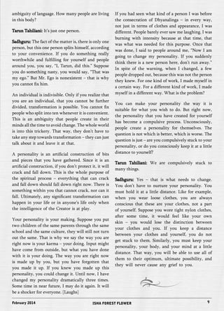ambiguity of language. How many people are living 
in this body? 
Tarun Tahiliani: It’s just one person. 
Sadhguru: The fact of the matter is, there is only one 
person, but this one person splits himself, according 
to your convenience. If you do something really 
worthwhile and fulfilling for yourself and people 
around you, you say, “I, Tarun, did this.” Suppose 
you do something nasty, you would say, “That was 
my ego.” But Mr. Ego is nonexistent – that is why 
you cannot fix him. 
An individual is indivisible. Only if you realize that 
you are an individual, that you cannot be further 
divided, transformation is possible. You cannot fix 
people who split into ten whenever it is convenient. 
This is an ambiguity that people create in their 
minds all the time to avoid change. The whole world 
is into this trickery. That way, they don’t have to 
take any step towards transformation – they can just 
talk about it and leave it at that. 
A personality is an artificial construction of bits 
and pieces that you have gathered. Since it is an 
artificial construction, if you don’t protect it, it will 
crack and fall down. This is the whole purpose of 
the spiritual process – everything that can crack 
and fall down should fall down right now. There is 
something within you that cannot crack, nor can it 
fall. Ultimately, any significant transformation can 
happen in your life or in anyone’s life only when 
the intelligence of the Creator is at play. 
Your personality is your making. Suppose you put 
two children of the same parents through the same 
school and the same culture, they will still not turn 
out the same. That is why we say the way you are 
right now is your karma – your doing. Input might 
have come from outside, but what you have done 
with it is your doing. The way you are right now 
is made up by you, but you have forgotten that 
you made it up. If you knew you made up this 
personality, you could change it. Until now, I have 
changed my personality dramatically three times. 
Some time in near future, I may do it again. It will 
be a shocker for everyone. [Laughs] 
If you had seen what kind of a person I was before 
the consecration of Dhyanalinga – in every way, 
not just in terms of clothes and appearance, I was 
different. People barely ever saw me laughing. I was 
burning with intensity because at that time, that 
was what was needed for this purpose. Once that 
was done, I said to people around me, “Now I am 
going to change my personality. If you suddenly 
think there is a new person here, don’t run away.” 
In spite of the warning, when I changed, a few 
people dropped out, because this was not the person 
they knew. For one kind of work, I made myself in 
a certain way. For a different kind of work, I made 
myself in a different way. What is the problem? 
You can make your personality the way it is 
suitable for what you wish to do. But right now, 
the personality that you have created for yourself 
has become a compulsive process. Unconsciously, 
people create a personality for themselves. The 
question is not which is better, which is worse. The 
question is just – are you compulsively stuck to your 
personality, or do you consciously keep it at a little 
distance to yourself? 
Tarun Tahiliani: We are compulsively stuck to 
many things. 
Sadhguru: Yes – that is what needs to change. 
You don’t have to nurture your personality. You 
must hold it at a little distance. Like for example, 
when you wear loose clothes, you are always 
conscious that these are your clothes, not a part 
of yourself. Suppose you wore tight nylon clothes, 
after some time, it would feel like your own 
skin – you would lose the distinction between 
your clothes and you. If you keep a distance 
between your clothes and yourself, you do not 
get stuck to them. Similarly, you must keep your 
personality, your body, and your mind at a little 
distance. That way, you will be able to use all of 
them to their optimum, ultimate possibility, and 
they will never cause any grief to you. 
February 2014 ISHA FOREST FLOWER 9 
 