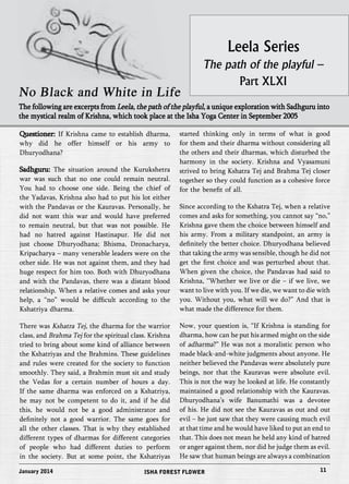 Leela Series 
The path of the playful – 
Part XLXI 
No Black and White in Life 
The following are excerpts from Leela, the path of the playful, a unique exploration with Sadhguru into 
the mystical realm of Krishna, which took place at the Isha Yoga Center in September 2005 
Questioner: If Krishna came to establish dharma, 
why did he offer himself or his army to 
Dhuryodhana? 
Sadhguru: The situation around the Kurukshetra 
war was such that no one could remain neutral. 
You had to choose one side. Being the chief of 
the Yadavas, Krishna also had to put his lot either 
with the Pandavas or the Kauravas. Personally, he 
did not want this war and would have preferred 
to remain neutral, but that was not possible. He 
had no hatred against Hastinapur. He did not 
just choose Dhuryodhana; Bhisma, Dronacharya, 
Kripacharya – many venerable leaders were on the 
other side. He was not against them, and they had 
huge respect for him too. Both with Dhuryodhana 
and with the Pandavas, there was a distant blood 
relationship. When a relative comes and asks your 
help, a “no” would be difficult according to the 
Kshatriya dharma. 
There was Kshatra Tej, the dharma for the warrior 
class, and Brahma Tej for the spiritual class. Krishna 
tried to bring about some kind of alliance between 
the Kshatriyas and the Brahmins. These guidelines 
and rules were created for the society to function 
smoothly. They said, a Brahmin must sit and study 
the Vedas for a certain number of hours a day. 
If the same dharma was enforced on a Kshatriya, 
he may not be competent to do it, and if he did 
this, he would not be a good administrator and 
definitely not a good warrior. The same goes for 
all the other classes. That is why they established 
different types of dharmas for different categories 
of people who had different duties to perform 
in the society. But at some point, the Kshatriyas 
started thinking only in terms of what is good 
for them and their dharma without considering all 
the others and their dharmas, which disturbed the 
harmony in the society. Krishna and Vyasamuni 
strived to bring Kshatra Tej and Brahma Tej closer 
together so they could function as a cohesive force 
for the benefit of all. 
Since according to the Kshatra Tej, when a relative 
comes and asks for something, you cannot say “no,” 
Krishna gave them the choice between himself and 
his army. From a military standpoint, an army is 
definitely the better choice. Dhuryodhana believed 
that taking the army was sensible, though he did not 
get the first choice and was perturbed about that. 
When given the choice, the Pandavas had said to 
Krishna, “Whether we live or die – if we live, we 
want to live with you. If we die, we want to die with 
you. Without you, what will we do?” And that is 
what made the difference for them. 
Now, your question is, “If Krishna is standing for 
dharma, how can he put his armed might on the side 
of adharma?” He was not a moralistic person who 
made black-and-white judgments about anyone. He 
neither believed the Pandavas were absolutely pure 
beings, nor that the Kauravas were absolute evil. 
This is not the way he looked at life. He constantly 
maintained a good relationship with the Kauravas. 
Dhuryodhana’s wife Banumathi was a devotee 
of his. He did not see the Kauravas as out and out 
evil – he just saw that they were causing much evil 
at that time and he would have liked to put an end to 
that. This does not mean he held any kind of hatred 
or anger against them, nor did he judge them as evil. 
He saw that human beings are always a combination 
January 2014 ISHA FOREST FLOWER 11 
 