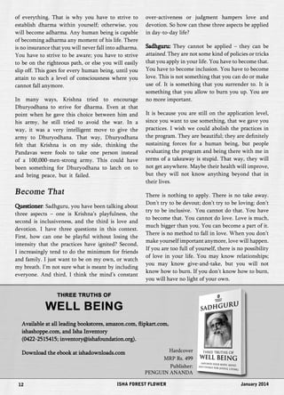 of everything. That is why you have to strive to 
establish dharma within yourself; otherwise, you 
will become adharma. Any human being is capable 
of becoming adharma any moment of his life. There 
is no insurance that you will never fall into adharma. 
You have to strive to be aware; you have to strive 
to be on the righteous path, or else you will easily 
slip off. This goes for every human being, until you 
attain to such a level of consciousness where you 
cannot fall anymore. 
In many ways, Krishna tried to encourage 
Dhuryodhana to strive for dharma. Even at that 
point when he gave this choice between him and 
his army, he still tried to avoid the war. In a 
way, it was a very intelligent move to give the 
army to Dhuryodhana. That way, Dhuryodhana 
felt that Krishna is on my side, thinking the 
Pandavas were fools to take one person instead 
of a 100,000-men-strong army. This could have 
been something for Dhuryodhana to latch on to 
and bring peace, but it failed. 
Become That 
Questioner: Sadhguru, you have been talking about 
three aspects – one is Krishna’s playfulness, the 
second is inclusiveness, and the third is love and 
devotion. I have three questions in this context. 
First, how can one be playful without losing the 
intensity that the practices have ignited? Second, 
I increasingly tend to do the minimum for friends 
and family. I just want to be on my own, or watch 
my breath. I’m not sure what is meant by including 
everyone. And third, I think the mind’s constant 
over-activeness or judgment hampers love and 
devotion. So how can these three aspects be applied 
in day-to-day life? 
Sadhguru: They cannot be applied – they can be 
attained. They are not some kind of policies or tricks 
that you apply in your life. You have to become that. 
You have to become inclusion. You have to become 
love. This is not something that you can do or make 
use of. It is something that you surrender to. It is 
something that you allow to burn you up. You are 
no more important. 
It is because you are still on the application level, 
since you want to use something, that we gave you 
practices. I wish we could abolish the practices in 
the program. They are beautiful; they are definitely 
sustaining forces for a human being, but people 
evaluating the program and being there with me in 
terms of a takeaway is stupid. That way, they will 
not get anywhere. Maybe their health will improve, 
but they will not know anything beyond that in 
their lives. 
There is nothing to apply. There is no take away. 
Don’t try to be devout; don’t try to be loving; don’t 
try to be inclusive. You cannot do that. You have 
to become that. You cannot do love. Love is much, 
much bigger than you. You can become a part of it. 
There is no method to fall in love. When you don’t 
make yourself important anymore, love will happen. 
If you are too full of yourself, there is no possibility 
of love in your life. You may know relationships; 
you may know give-and-take, but you will not 
know how to burn. If you don’t know how to burn, 
you will have no light of your own. 
THREE TRUTHS OF 
WELL BEING 
Available at all leading bookstores, amazon.com, flipkart.com, 
ishashoppe.com, and Isha Inventory 
(0422-2515415; inventory@ishafoundation.org). 
Download the ebook at ishadownloads.com Hardcover 
MRP Rs. 499 
Publisher: 
PENGUIN ANANDA 
12 ISHA FOREST FLOWER January 2014 
 