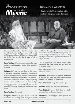 Room for Growth 
Sadhguru in Conversation with 
Fashion Designer Tarun Tahiliani 
In a recent edition of the “In Conversation with 
the Mystic” series, Sadhguru met with noted 
fashion designer Tarun Tahiliani on 5 August 2013 
in Delhi. Here is the fourth part of their 
conversation. 
Tarun Tahiliani: What is this essence that has kept 
us together as Hindustan or Bharat? What has made 
it special? 
Sadhguru: Let’s say you are alone in this room. 
Would your intelligence work better if I told you 
everything about this room, how it is, how it should 
be, how it can never be because it’s all God ordained, 
or would it work better if I don’t tell you anything 
about the room, I just leave you here for three days 
so you can explore everything and find out for 
yourself? Which way would your intelligence work 
better? 
Tarun Tahiliani: The second. 
Sadhguru: Definitely. If you are in a state of 
exploration and seeking, your intelligence would 
work better. The sages of the past who consciously 
crafted this culture saw that human ingenuity and 
human intelligence will always be perky and sharp 
only if you are a seeker. If you become a believer, it 
will get blunted. 
This is something the world could never 
understand, that these people say “yes” and “no” 
to the same thing. 
Tarun Tahiliani: That’s what we do. We are not sure 
if it’s “yes” or “no.” 
Sadhguru: It is not that we are not sure. We know it 
is “yes” and “no.” Right now, I will ask you a simple 
question. You must tell me the answer. 
Tarun Tahiliani: Oh my god! I am on the spot. 
Sadhguru: You are. Are you a man or a woman? 
Tarun Tahiliani: I have to think about it. I think I 
am a man. I am conditioned as a man. 
Sadhguru: No. I am asking you a direct question. Are 
you a man? 
January 2014 ISHA FOREST FLOWER 13 
 