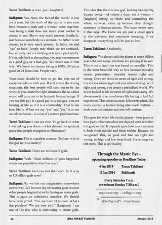Tarun Tahiliani: A man, yes. [Laughter] 
Sadhguru: Yes. Now, the fact of the matter is you 
are a man, but the truth of the matter is you exist 
here because a man and a woman came together. 
You being a man does not mean your mother is 
absent in you. She is very much present. Similarly, 
just because somebody is a woman, the father is not 
absent; he is very much present. In India, we said 
“yes” to both. People may think we are confused, 
but actually, we are looking at it more profoundly. 
If you only look at the surface, you may see someone 
as a good guy or a bad guy. We never saw it that 
way. We know no human being is 100%, 24 hours 
good, or 24 hours bad. People vary. 
Your focus should be how to get the best out of 
everyone who is with you. If you create the wrong 
situations, the best people will turn out to be the 
worst. If you create the right situations, the so-called 
worst will turn out to be fantastic human beings. If 
you say this guy is a good guy or a bad guy, you are 
looking at life as if it is a commodity. That is not 
how life is. When we say “yes” and “yes,” it is not 
out of confusion – it is out of a certain profoundness. 
Tarun Tahiliani: I can see that. To go back to what 
I was asking you about – what defines the spiritual 
space that people recognize as Hindustan? 
Sadhguru: This is a godless country. Tell me, who is 
the god in this country? 
Tarun Tahiliani: There are millions of gods. 
Sadhguru: Yeah. Those millions of gods happened 
when our population was that much. 
Tarun Tahiliani: Each one had their own. So it is up 
to 1.3 billion gods now? 
Sadhguru: No, we lost our imagination somewhere 
on the way. We became shy of creating gods because 
other people laughed at us for having so many gods. 
This is again an inferiority complex. We should 
have been proud. “Yes, we have 33 million. What’s 
the problem? We are very rich.” [Laughter] I am 
one of the few who is continuing to create gods. 
This idea that there is one god, looking like one big 
human being – of course a man, not a woman – 
[laughter] sitting up there and controlling the 
whole universe, came up because they thought 
existence is human-centric. We have never seen 
it that way. We know we are just a small speck 
in the universe, and tomorrow morning, if we 
disappear, everything will be just as fine. 
Tarun Tahiliani: Absolutely. 
Sadhguru: We always said the planet is some billion 
years old, and today scientists are proving it to you. 
This is not a land that was based on morality. This 
is the most beautiful way to live because morality 
means persecution; morality means right and 
wrong. Once we think in terms of right and wrong, 
it is always who is right and you who is wrong. With 
right and wrong, you create a prejudiced world. We 
never looked at life in terms of right and wrong. We 
always saw it in terms of every life having to find full 
expression. That needs nurture. Like every plant, like 
every animal, a human being also needs nurture – 
both external nurture and also self-nurture. 
This goes for every life on the planet – how great or 
how puny it becomes does not depend upon whether 
it is good or bad. It depends upon how much nurture 
it finds from outside and from within. Because we 
recognized this, no good and bad, no right and 
wrong, no high and low were fixed. Everything was 
left open. This is spirituality. 
Through the Mystic Eye – 
upcoming episodes on Headlines Today: 
4 Jan 2014 Tarun Tahiliani 
11 Jan 2014 Siddharth 
Every Saturday 7 a.m. 
(re-telecast Sunday 7:30 a.m.) 
14 ISHA FOREST FLOWER January 2014 
 