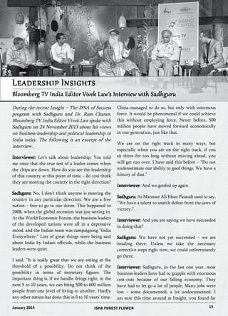 Leadership Insights 
Bloomberg TV India Editor Vivek Law’s Interview with Sadhguru 
During the recent Insight – The DNA of Success 
program with Sadhguru and Dr. Ram Charan, 
Bloomberg TV India Editor Vivek Law spoke with 
Sadhguru on 24 November 2013 about his views 
on business leadership and political leadership in 
India today. The following is an excerpt of the 
interview. 
Interviewer: Let’s talk about leadership. You told 
me once that the true test of a leader comes when 
the chips are down. How do you see the leadership 
of this country at this point of time – do you think 
they are steering the country in the right direction? 
Sadhguru: No, I don’t think anyone is steering the 
country in any particular direction. We are a free 
nation – free to go to our doom. This happened in 
2008, when the global recession was just setting in. 
At the World Economic Forum, the business leaders 
of the developed nations were all in a depressive 
mood, and the Indian team was campaigning “India 
Everywhere.” Lots of great things were being said 
about India by Indian officials, while the business 
leaders were quiet. 
I said, “It is really great that we are sitting at the 
threshold of a possibility. Do not think of the 
possibility in terms of monetary figures. The 
important thing is, if we handle things right, in the 
next 5 to 10 years, we can bring 500 to 600 million 
people from one level of living to another. Hardly 
any other nation has done this in 5 to 10 years’ time. 
China managed to do so, but only with enormous 
force. It would be phenomenal if we could achieve 
this without employing force. Never before, 500 
million people have moved forward economically 
in one generation, just like that. 
We are on the right track in many ways, but 
especially when you are on the right track, if you 
sit there for too long without moving ahead, you 
will get run over. I have said this before – “Do not 
underestimate our ability to goof things. We have a 
history of that.” 
Interviewer: And we goofed up again. 
Sadhguru: As Mansoor Ali Khan Pataudi used to say, 
“We have a talent to snatch defeat from the jaws of 
victory.” 
Interviewer: And you are saying we have succeeded 
in doing that? 
Sadhguru: We have not yet succeeded – we are 
heading there. Unless we take the necessary 
corrective steps right now, we could unfortunately 
go there. 
Interviewer: Sadhguru, in the last one year, most 
business leaders have had to grapple with enormous 
cost-cuts because of our falling economy. They 
have had to let go a lot of people. Many jobs were 
lost – some documented, a lot undocumented. I 
am sure this time around at Insight, you found far 
January 2014 ISHA FOREST FLOWER 15 
 