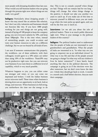 more people with drooping shoulders than last year. 
What would you tell business leaders who are going 
through this process right now where things are not 
really very good? 
Sadhguru: Particularly about dropping people – I 
know this may sound like an ashram-like solution, 
but I don’t see why industries and businesses should 
not function like this. If you have 1000 people 
working for you and things are not going well, 
instead of laying off 100 people to keep the company 
going, you cut everyone’s salaries by 10%, and keep 
these 100people. This is the time when, instead 
of retrenching people, you could re-orient and 
train your human resources to take on a different 
challenge, but we are too bound by all kinds of laws. 
I am sure if someone communicates this properly, 
the workforce, out of sheer solidarity with their 
colleagues, would agree to a 10% salary cut rather 
than axing 10% of the workforce. These10% may 
not be productive right now, but you can reinvent 
your business if you train them to a different level of 
capability, which is very much possible. 
Whatever happens to you, you can either come 
out stronger and wiser, or you can come out 
depressed and broken. I wish the Indian business 
sector reinvents itself. These times when business is 
slowing down are an opportunity to sit back, look at 
things, and innovate. When business is in full swing, 
you neitherhave the time nor the energy to do 
that. This is not to console yourself when things 
are bad. Things will not remain bad for too long – 
things will change. But when things change to 
the positive, it should not take you another two 
years to catch up. If you make use of this time to 
reinvent yourself in different ways, you are ready 
to go when the train picks up speed again, and you 
will be the first one to latch on. 
Interviewer: Let me ask you about the role of 
political leaders. There is so much public discourse 
right now. What is your message to the political 
leaders of this country? 
Sadhguru: The political leaders need to understand 
that the people of India are not interested in your 
grandmothers and grandfathers. What the people 
of India are interested in is, “In what way are you 
going to empower me as an individual citizen? In 
what way is my life and that of the people around 
me going to change? In what way will our children’s 
lives be better tomorrow?” I have barely heard 
anything like that in the political discourse. The 
campaign is going on as if the elections were day 
after tomorrow, but we don’t even know the date 
yet. I think they should get back to work. A month 
or a month and a half before election, theycan start 
their campaign. 
 