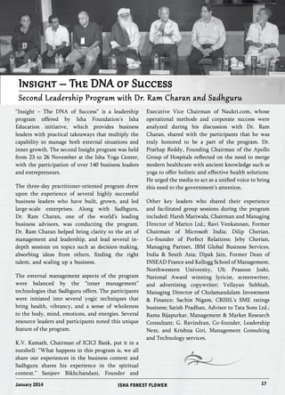 Insight – The DNA of Success 
Second Leadership Program with Dr. Ram Charan and Sadhguru 
“Insight – The DNA of Success” is a leadership 
program offered by Isha Foundation’s Isha 
Education initiative, which provides business 
leaders with practical takeaways that multiply the 
capability to manage both external situations and 
inner growth. The second Insight program was held 
from 23 to 26 November at the Isha Yoga Center, 
with the participation of over 140 business leaders 
and entrepreneurs. 
The three-day practitioner-oriented program drew 
upon the experience of several highly successful 
business leaders who have built, grown, and led 
large-scale enterprises. Along with Sadhguru, 
Dr. Ram Charan, one of the world’s leading 
business advisors, was conducting the program. 
Dr. Ram Charan helped bring clarity to the art of 
management and leadership, and lead several in-depth 
sessions on topics such as decision-making, 
absorbing ideas from others, finding the right 
talent, and scaling up a business. 
The external management aspects of the program 
were balanced by the “inner management” 
technologies that Sadhguru offers. The participants 
were initiated into several yogic techniques that 
bring health, vibrancy, and a sense of wholeness 
to the body, mind, emotions, and energies. Several 
resource leaders and participants noted this unique 
feature of the program. 
K.V. Kamath, Chairman of ICICI Bank, put it in a 
nutshell: “What happens in this program is, we all 
share our experiences in the business context and 
Sadhguru shares his experience in the spiritual 
context.” Sanjeev Bikhchandani, Founder and 
Executive Vice Chairman of Naukri.com, whose 
operational methods and corporate success were 
analyzed during his discussion with Dr. Ram 
Charan, shared with the participants that he was 
truly honored to be a part of the program. Dr. 
Prathap Reddy, Founding Chairman of the Apollo 
Group of Hospitals reflected on the need to merge 
modern healthcare with ancient knowledge such as 
yoga to offer holistic and effective health solutions. 
He urged the media to act as a unified voice to bring 
this need to the government’s attention. 
Other key leaders who shared their experience 
and facilitated group sessions during the program 
included: Harsh Mariwala, Chairman and Managing 
Director of Marico Ltd.; Ravi Venkatesan, Former 
Chairman of Microsoft India; Dilip Cherian, 
Co-founder of Perfect Relations; Jeby Cherian, 
Managing Partner, IBM Global Business Services, 
India & South Asia; Dipak Jain, Former Dean of 
INSEAD France and Kellogg School of Management, 
Northwestern University, US; Prasoon Joshi, 
National Award winning lyricist, screenwriter, 
and advertising copywriter; Vellayan Subbiah, 
Managing Director of Cholamandalam Investment 
& Finance; Sachin Nigam, CRISIL’s SME ratings 
business; Satish Pradhan, Advisor to Tata Sons Ltd.; 
Rama Bijapurkar, Management & Market Research 
Consultant; G. Ravindran, Co-founder, Leadership 
Next, and Krishna Giri, Management Consulting 
and Technology services. 
January 2014 ISHA FOREST FLOWER 17 
 