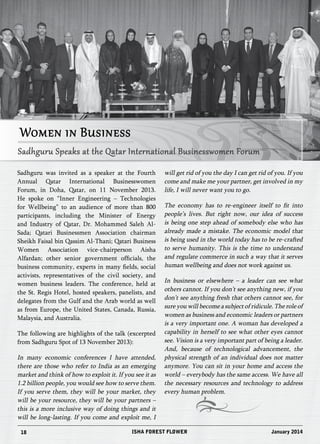 Women in Business 
Sadhguru Speaks at the Qatar International Businesswomen Forum 
Sadhguru was invited as a speaker at the Fourth 
Annual Qatar International Businesswomen 
Forum, in Doha, Qatar, on 11 November 2013. 
He spoke on “Inner Engineering – Technologies 
for Wellbeing” to an audience of more than 800 
participants, including the Minister of Energy 
and Industry of Qatar, Dr. Mohammed Saleh Al- 
Sada; Qatari Businessmen Association chairman 
Sheikh Faisal bin Qassim Al-Thani; Qatari Business 
Women Association vice-chairperson Aisha 
Alfardan; other senior government officials, the 
business community, experts in many fields, social 
activists, representatives of the civil society, and 
women business leaders. The conference, held at 
the St. Regis Hotel, hosted speakers, panelists, and 
delegates from the Gulf and the Arab world as well 
as from Europe, the United States, Canada, Russia, 
Malaysia, and Australia. 
The following are highlights of the talk (excerpted 
from Sadhguru Spot of 13 November 2013): 
In many economic conferences I have attended, 
there are those who refer to India as an emerging 
market and think of how to exploit it. If you see it as 
1.2 billion people, you would see how to serve them. 
If you serve them, they will be your market, they 
will be your resource, they will be your partners – 
this is a more inclusive way of doing things and it 
will be long-lasting. If you come and exploit me, I 
will get rid of you the day I can get rid of you. If you 
come and make me your partner, get involved in my 
life, I will never want you to go. 
The economy has to re-engineer itself to fit into 
people’s lives. But right now, our idea of success 
is being one step ahead of somebody else who has 
already made a mistake. The economic model that 
is being used in the world today has to be re-crafted 
to serve humanity. This is the time to understand 
and regulate commerce in such a way that it serves 
human wellbeing and does not work against us. 
In business or elsewhere – a leader can see what 
others cannot. If you don’t see anything new, if you 
don’t see anything fresh that others cannot see, for 
sure you will become a subject of ridicule. The role of 
women as business and economic leaders or partners 
is a very important one. A woman has developed a 
capability in herself to see what other eyes cannot 
see. Vision is a very important part of being a leader. 
And, because of technological advancement, the 
physical strength of an individual does not matter 
anymore. You can sit in your home and access the 
world – everybody has the same access. We have all 
the necessary resources and technology to address 
every human problem. 
18 ISHA FOREST FLOWER January 2014 
 