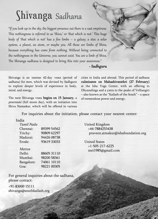 Sadhana 
“If you look up in the sky, the biggest presence out there is a vast emptiness. 
This nothingness is referred to as ‘Shiva,’ or ‘that which is not.’ This huge 
body of ‘that which is not’ has a few limbs – a galaxy, a star, a solar 
system, a planet, an atom, or maybe you. All these are limbs of Shiva, 
because everything has come from nothing. Without being connected to 
the nothingness in the Universe, you cannot exist. You are a limb of Shiva. 
The Shivanga sadhana is designed to bring this into your awareness.” 
- Sadhguru 
Shivanga is an intense 42-day vrata (period of 
sadhana) for men, which was devised by Sadhguru 
to explore deeper levels of experience in body, 
mind, and energy. 
The next Shivanga vrata begins on 15 January, a 
pournami (full moon day), with an initiation into 
Shiva Namaskar, which will be offered in various 
cities in India and abroad. This period of sadhana 
culminates on Mahashivarathri (27 February) 
at the Isha Yoga Center, with an offering to 
Dhyanalinga and a yatra to the peaks of Velliangiri 
– also known as the “Kailash of the South” – a space 
of tremendous power and energy. 
For inquiries about the initiation, please contact your nearest center: 
India 
Tamil Nadu 
Chennai: 89399 54562 
Trichy: 90809 62297 
Madurai: 94426 08738 
Erode: 93619 33033 
Metros 
Delhi: 88605 31110 
Mumbai: 98200 58361 
Bangalore: 74061 10110 
Goa: 98221 00305 
United Kingdom 
+44-7884253438 
praveen.atmakur@ishafoundation.org 
United States 
+1-505-217-6225 
nsri1985@gmail.com 
For general inquiries about the sadhana, 
please contact: 
+91-83000 15111 
shivanga@southkailash.org 
 