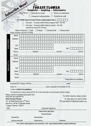 Subscribe Now! 
Insightful – Inspiring – Informative 
I would like to Subscribe for myself Renew my subscription 
Change the mailing address Subscribe as a gift 
FF CODE (Isha Forest Flower subscription No.): 
One year – 12 issues (within India by regular mail) – Rs.180 
One year – 12 issues (within India by courier) – Rs. 480 
(payment by cheque Rs. 50 extra) 
Mode of Payment: Cash Cheque Demand Draft Money Order 
Please complete in BLOCK LETTERS 
Name* 
Address* 
City* 
State* 
PIN* 
Phone: ..................................(Mobile)*............................................(Home)*........................................(Work)* 
Email* ............................................................................................................................................................. 
Name* 
Address* 
PIN* 
City* 
State* 
Phone ..................................(Mobile)*...........................................(Home)*........................................(Work)* 
Email* ........................................................................................................................................................... 
*These fields are mandatory 
Enclosed DD / Cheque / MO No. ................................................................................... dated ................................. 
drawn on ...................................................................... (bank), payable at Coimbatore for Rs. ................................ 
in favor of Isha Foundation. 
For payments by cheque, please add Rs. 50/- to the subscription amount towards clearing charges. 
Please mail the completed subscription form 
along with your payment to: For further inquiries, please contact: 
 (044) 45011137, 96770 16700 
subscriptions.FF@ishafoundation.org 
Isha Forest Flower 
F-4, Sri Balaji Apartments, 2nd Floor 
New No.4, old No.6, Rajambal Street 
T. Nagar, Chennai - 600017 
Date: 
Subscriber Signature: 
FOR OFFICE USE ONLY 
Receipt Details 
 
Receipt No.: Receipt Date: 
Amount received: Received by: Remarks: 
22 FOREST FLOWER April 2012 22 
For online subscriptions and renewals, visit www.ishafoundation.org/ForestFlower 
SEND GIFT TO SUBSCRIBER 
 