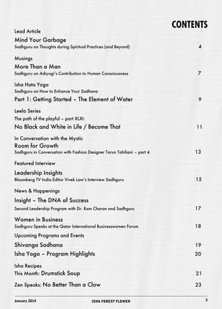 CONTENTS 
Lead Article 
Mind Your Garbage 
Sadhguru on Thoughts during Spiritual Practices (and Beyond) 4 
Musings 
More Than a Man 
Sadhguru on Adiyogi’s Contribution to Human Consciousness 7 
Isha Hata Yoga 
Sadhguru on How to Enhance Your Sadhana 
Part 1: Getting Started – The Element of Water 9 
Leela Series 
The path of the playful – part XLXI: 
No Black and White in Life / Become That 11 
In Conversation with the Mystic 
Room for Growth 
Sadhguru in Conversation with Fashion Designer Tarun Tahiliani – part 4 13 
Featured Interview 
Leadership Insights 
Bloomberg TV India Editor Vivek Law’s Interview Sadhguru 15 
News & Happenings 
Insight – The DNA of Success 
Second Leadership Program with Dr. Ram Charan and Sadhguru 17 
Women in Business 
Sadhguru Speaks at the Qatar International Businesswomen Forum 18 
Upcoming Programs and Events 
Shivanga Sadhana 19 
Isha Yoga – Program Highlights 20 
Isha Recipes 
This Month: Drumstick Soup 21 
Zen Speaks: No Better Than a Clow 23 
January 2014 ISHA FOREST FLOWER 3 
 