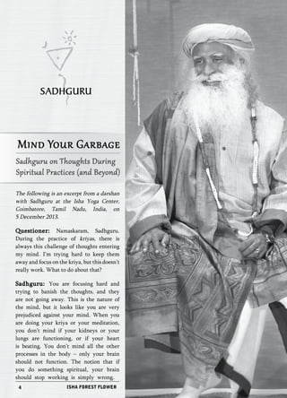 SADHGURU 
Mind Your Garbage 
Sadhguru on Thoughts During 
Spiritual Practices (and Beyond) 
The following is an excerpt from a darshan 
with Sadhguru at the Isha Yoga Center, 
Coimbatore, Tamil Nadu, India, on 
5 December 2013. 
Questioner: Namaskaram, Sadhguru. 
During the practice of kriyas, there is 
always this challenge of thoughts entering 
my mind. I’m trying hard to keep them 
away and focus on the kriya, but this doesn’t 
really work. What to do about that? 
Sadhguru: You are focusing hard and 
trying to banish the thoughts, and they 
are not going away. This is the nature of 
the mind, but it looks like you are very 
prejudiced against your mind. When you 
are doing your kriya or your meditation, 
you don’t mind if your kidneys or your 
lungs are functioning, or if your heart 
is beating. You don’t mind all the other 
processes in the body – only your brain 
should not function. The notion that if 
you do something spiritual, your brain 
should stop working is simply wrong. 
4 ISHA FOREST FLOWER 
 