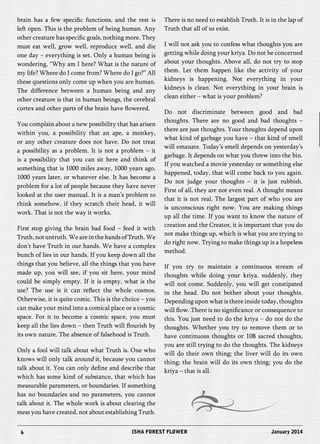 brain has a few specific functions, and the rest is 
left open. This is the problem of being human. Any 
other creature has specific goals, nothing more. They 
must eat well, grow well, reproduce well, and die 
one day – everything is set. Only a human being is 
wondering, “Why am I here? What is the nature of 
my life? Where do I come from? Where do I go?” All 
these questions only come up when you are human. 
The difference between a human being and any 
other creature is that in human beings, the cerebral 
cortex and other parts of the brain have flowered. 
You complain about a new possibility that has arisen 
within you, a possibility that an ape, a monkey, 
or any other creature does not have. Do not treat 
a possibility as a problem. It is not a problem – it 
is a possibility that you can sit here and think of 
something that is 1000 miles away, 1000 years ago, 
1000 years later, or whatever else. It has become a 
problem for a lot of people because they have never 
looked at the user manual. It is a man’s problem to 
think somehow, if they scratch their head, it will 
work. That is not the way it works. 
First stop giving the brain bad food – feed it with 
Truth, not untruth. We are in the hands of Truth. We 
don’t have Truth in our hands. We have a complex 
bunch of lies in our hands. If you keep down all the 
things that you believe, all the things that you have 
made up, you will see, if you sit here, your mind 
could be simply empty. If it is empty, what is the 
use? The use is it can reflect the whole cosmos. 
Otherwise, it is quite comic. This is the choice – you 
can make your mind into a comical place or a cosmic 
space. For it to become a cosmic space, you must 
keep all the lies down – then Truth will flourish by 
its own nature. The absence of falsehood is Truth. 
Only a fool will talk about what Truth is. One who 
knows will only talk around it, because you cannot 
talk about it. You can only define and describe that 
which has some kind of substance, that which has 
measurable parameters, or boundaries. If something 
has no boundaries and no parameters, you cannot 
talk about it. The whole work is about clearing the 
mess you have created, not about establishing Truth. 
There is no need to establish Truth. It is in the lap of 
Truth that all of us exist. 
I will not ask you to confess what thoughts you are 
getting while doing your kriya. Do not be concerned 
about your thoughts. Above all, do not try to stop 
them. Let them happen like the activity of your 
kidneys is happening. Not everything in your 
kidneys is clean. Not everything in your brain is 
clean either – what is your problem? 
Do not discriminate between good and bad 
thoughts. There are no good and bad thoughts – 
there are just thoughts. Your thoughts depend upon 
what kind of garbage you have – that kind of smell 
will emanate. Today’s smell depends on yesterday’s 
garbage. It depends on what you threw into the bin. 
If you watched a movie yesterday or something else 
happened, today, that will come back to you again. 
Do not judge your thoughts – it is just rubbish. 
First of all, they are not even real. A thought means 
that it is not real. The largest part of who you are 
is unconscious right now. You are making things 
up all the time. If you want to know the nature of 
creation and the Creator, it is important that you do 
not make things up, which is what you are trying to 
do right now. Trying to make things up is a hopeless 
method. 
If you try to maintain a continuous stream of 
thoughts while doing your kriya, suddenly, they 
will not come. Suddenly, you will get constipated 
in the head. Do not bother about your thoughts. 
Depending upon what is there inside today, thoughts 
will flow. There is no significance or consequence to 
this. You just need to do the kriya – do not do the 
thoughts. Whether you try to remove them or to 
have continuous thoughts or 108 sacred thoughts, 
you are still trying to do the thoughts. The kidneys 
will do their own thing; the liver will do its own 
thing; the brain will do its own thing; you do the 
kriya – that is all. 
6 ISHA FOREST FLOWER January 2014 
 