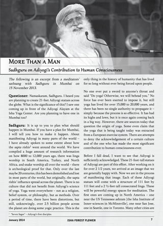 More Than a Man 
Sadhguru on Adiyogi’s Contribution to Human Consciousness 
The following is an excerpt from a meditators’ 
sathsang with Sadhguru in Mumbai on 
15 November 2013. 
Questioner: Namaskaram, Sadhguru. I heard you 
are planning to create 21-feet Adiyogi statues across 
the globe. What is the significance of this? I saw one 
coming up in front of the Adiyogi Alayam at the 
Isha Yoga Center. Are you planning to have one in 
Mumbai too? 
Sadhguru: It is up to you to plan what should 
happen in Mumbai. If you have a plan for Mumbai, 
I will tell you how to make it happen. About 
manifesting Adiyogi in many parts of the world – 
I have already spoken to some extent about how 
the sapta rishis 
1 went around the world. We have 
compiled a huge amount of research information 
on how 8000 to 12,000 years ago, there was linga 
worship in South America, Turkey, and North 
Africa, and snake worship all over the world – there 
is archeological proof for that. Only over the last 
maybe 20 centuries, this has been demolished and lost 
in most parts of the world, but originally, the sapta 
rishis’ influence spread across the planet. There is no 
culture that did not benefit from Adiyogi’s science 
of yoga. Yoga went everywhere – not as a religion, 
belief system, or philosophy, but as methods. Over 
a period of time, there have been distortions, but 
still, unknowingly, over 2.5 billion people across 
the planet are doing some yogic practice. This is the 
only thing in the history of humanity that has lived 
for so long without ever being forced upon people. 
No one ever put a sword to anyone’s throat and 
said “Do yoga! Otherwise, we will behead you.” No 
force has ever been exerted to impose it, but still 
yoga has lived for over 15,000 to 20,000 years, and 
there has been no single authority to propagate it – 
simply because the process is so effective. It has had 
its highs and lows, but it is once again coming back 
in a big way. However, there are sources today that 
question the origin of yoga. Some even claim that 
the yoga that is being taught today was extracted 
from a European exercise system. There are attempts 
to deny the acknowledgement of a certain culture 
and of the one who has made the most significant 
contribution to human consciousness ever. 
Before I fall dead, I want to see that Adiyogi is 
sufficiently acknowledged. These 21-foot-tall statues 
of Adiyogi are part of this effort. After working on it 
for over 2 1/2 years, we arrived at an image that we 
are generally happy with. Now we are in the process 
of manifesting that image. Each of these Adiyogi 
statues will come with a structure of 111 feet by 
111 feet and a 2 ½-feet tall consecrated linga. These 
will be powerful energy spaces for meditation. The 
first ones are coming up in North America – one 
near the US Tennessee ashram [the Isha Institute of 
Inner-sciences in McMinnville], one near San Jose, 
one in Seattle, one in Toronto. Many other cities are 
1 “Seven Sages” – Adiyogi’s first disciples 
January 2014 ISHA FOREST FLOWER 7 
 