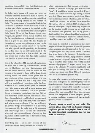 examining this possibility too. Our idea is to set up 
50 in the United States – one for each state. 
In India, such spaces will come up wherever 
someone takes the initiative to make it happen. A 
few people are also working towards establishing 
112-feet-tall Adiyogi statues in four corners of 
India. The government of Arunachal Pradesh has 
invited us to establish one in their state, which is 
the first part of the country to be touched by the 
rising sun. It is my desire that the first sunlight in 
India should fall on his face. Irrespective of caste, 
religion, and gender, people should celebrate him 
for the contribution that he has made to humanity – 
not as a god but as a man who rose beyond all 
limitations – he was everything that a man can be 
and everything that a man cannot be. He was the 
one who opened up this possibility for humanity 
for the first time. He not only spoke about it – he 
gave specific methods as to how to do it. No one 
else before him or after him has made a greater 
contribution to human consciousness. 
Out of the other three 112-feet-tall Adiyogi statues, 
we want one to come up in Uttarakhand, on the 
way to Haridwar; one near Kanyakumari, and 
another one in Rajasthan, near the border. In four 
corners of the country, there will be large, iconic 
Adiyogi statues that people cannot ignore. We are 
also coming up with a book on Adiyogi. It is very 
important to see him as a man – only then, there 
will be a possibility of you striving to be like him. 
Whether it is Krishna, Rama, Jesus, or someone 
else – the moment you look at them as gods, you 
don’t strive to be like them – that is the problem. 
I want to constantly remind everyone that Adiyogi 
was more than a man, but still very much a man. 
Every human being is capable of this irrespective of 
the backgrounds they come from, what they know, 
and what they do not know. If they are willing to 
do certain things, transcendence is a possibility 
in everyone’s life. To make this a big statement 
and acknowledge him as the one who offered the 
science of yoga, we are thinking of setting up four 
big statues in the country and in between as many 
21-foot statues as we can. 
Everything that I am is only because of this 
particular science being available to us freely. If, 
when I was young, they had imposed a restriction – 
let’s say “If you want to do yoga, you must do Guru 
Pooja” – I would have gotten up and left. If they 
had told me to bow down or light a lamp, I would 
have left. There were no such restrictions. There 
were just instructions on what to do, and it worked. 
I would not be who I am without the science that 
Adiyogi has offered, which is 100% irreligious. He 
predates all religion. Yoga is something so precious 
for the modern world, because we are stuck with 
the intellect. The problem I had in my youth – 
that I couldn’t light a lamp, I couldn’t bow down, I 
couldn’t enter a temple; if someone said one mantra, 
I would go away – is a problem of the intellect. 
The more the intellect is emphasized, the more 
people will have this problem. When this problem 
arises, yoga as a scientific approach is the only way. 
Everything else will only divide people. And that 
time is not far away for humanity. Before that time 
comes, I want to see that Adiyogi’s name is uttered 
everywhere and everyone knows that this science of 
yoga is available. These statues will be 112 feet tall 
because Adiyogi gave 112 ways a human being can 
attain to the Ultimate. We want to simplify this and 
offer you 112 things that you can do. Out of this, 
you just have to do one thing. This will transform 
your life in the simplest possible way. 
Everyone who comes to an Adiyogi space can pick 
from these 112 options the one thing they want to 
do and start with a three-minute sadhana. Everyone 
can invest three minutes. If it works for them, they 
can gradually increase the duration to 6, 12, or 24 
minutes. We want to establish this within the next 
decade that irrespective of caste, religion, gender, 
or physical condition – everyone will have a simple 
spiritual process in their lives. 
Whoever wants to stand up and make this 
happen, please stand with us, because bringing 
a spiritual process into people’s lives is one of 
the most important contributions that we can 
make to humanity. 
8 ISHA FOREST FLOWER January 2014 
 