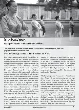 Isha Hata Yoga 
Sadhguru on How to Enhance Your Sadhana 
This new series examines various aspects through which you can to take your hata 
yoga practice to a whole new level. 
Part 1: Getting Started – The Element of Water 
Hata yoga is about creating a body that will not be 
a hurdle in your life but a stepping stone towards 
blossoming into your ultimate possibility. One simple 
thing you can do to prepare your body before you 
start your practice is to take a shower or a bath using 
water that is a little cooler than room temperature. 
If a certain volume of water flows over your body or 
your body is immersed in water that is cooler than 
room temperature, the epithelial cells will contract, 
and the intercellular spaces will expand. If you use 
warm or hot water, the pores of the cells will open 
up and absorb water – that is not what we want. 
For the practice of yoga, it is important that the 
cells contract and the intercellular spaces open up, 
because we want the cellular structure of the body 
to be charged with a different dimension of energy. 
If the cells contract and allow space in between, 
practicing yoga will charge the cellular structure. 
Why some people seem to be far more alive than 
others is essentially because their cellular structure 
is more charged. When it is charged with energy, 
it will remain youthful for a very long time. Hata 
yoga is a way to do that. In South India, tap water is 
generally just a little cooler than room temperature. 
If you are in a temperate climate, the regular 
tap water may be too cold. Three to five degrees 
centigrade below room temperature would be ideal. 
A maximum of ten degrees centigrade below room 
temperature would be acceptable – the water should 
not be colder than that. 
Whether you practice Asanas, Surya Namaskar, or 
Surya Kriya – if you start sweating, do not wipe 
off the sweat with a towel – always rub it back, 
at least into the exposed parts of your skin. If you 
wipe off the sweat, you drain the energy that you 
have generated with the practice. Water has the 
capability to carry memory and energy. That is 
why you should not wipe off sweat with a towel, 
drink water, or go to the bathroom during practice 
time, unless there is a special situation that makes it 
absolutely necessary. If the bladder is full, you will 
work harder and get the fluid out through the rest 
of the body. Then, learning to consume the right 
amount of water will come naturally. 
January 2014 ISHA FOREST FLOWER 9 
 