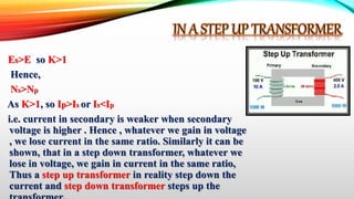 Es>E so K>1
Hence,
Ns>Np
As K>1, so Ip>Is or Is<Ip
i.e. current in secondary is weaker when secondary
voltage is higher . Hence , whatever we gain in voltage
, we lose current in the same ratio. Similarly it can be
shown, that in a step down transformer, whatever we
lose in voltage, we gain in current in the same ratio,
Thus a step up transformer in reality step down the
current and step down transformer steps up the
 