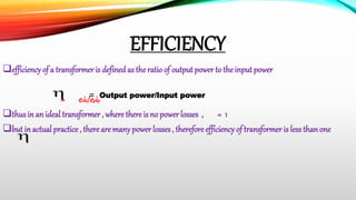 EFFICIENCY
efficiency of a transformer is defined as the ratio of output power to the inputpower
= esis/epip
thus in an ideal transformer , where there is no power losses , = 1
but in actual practice , there are many power losses , therefore efficiency of transformer is less than one
=
Output power/Input power
 