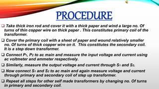 PROCEDURE
 Take thick iron rod and cover it with a thick paper and wind a large no. Of
turns of thin copper wire on thick paper . This constitutes primary coil of the
transformer.
 Cover the primary coil with a sheet of paper and wound relatively smaller
no. Of turns of thick copper wire on it. This constitutes the secondary coil.
It is a step down transformer.
 Connect P1, P2 to ac main and measure the input voltage and current using
ac voltmeter and ammeter respectively.
 Similarly, measure the output voltage and current through S1 and S2.
 Now connect S1 and S2 to ac main and again measure voltage and current
through primary and secondary coil of step up transformer.
 Repeat all steps for other self made transformers by changing no. Of turns
in primary and secondary coil.
 