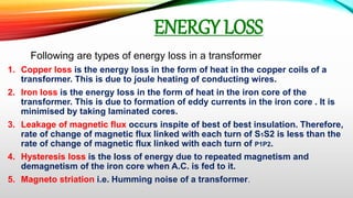 ENERGY LOSS
Following are types of energy loss in a transformer
1. Copper loss is the energy loss in the form of heat in the copper coils of a
transformer. This is due to joule heating of conducting wires.
2. Iron loss is the energy loss in the form of heat in the iron core of the
transformer. This is due to formation of eddy currents in the iron core . It is
minimised by taking laminated cores.
3. Leakage of magnetic flux occurs inspite of best of best insulation. Therefore,
rate of change of magnetic flux linked with each turn of S1S2 is less than the
rate of change of magnetic flux linked with each turn of P1P2.
4. Hysteresis loss is the loss of energy due to repeated magnetism and
demagnetism of the iron core when A.C. is fed to it.
5. Magneto striation i.e. Humming noise of a transformer.
 