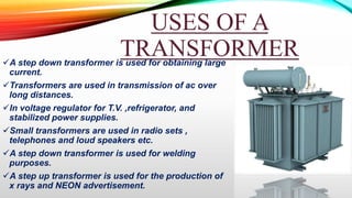 USES OF A
TRANSFORMER
A step down transformer is used for obtaining large
current.
Transformers are used in transmission of ac over
long distances.
In voltage regulator for T.V. ,refrigerator, and
stabilized power supplies.
Small transformers are used in radio sets ,
telephones and loud speakers etc.
A step down transformer is used for welding
purposes.
A step up transformer is used for the production of
x rays and NEON advertisement.
 