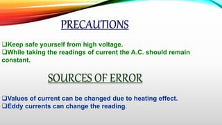 PRECAUTIONS
Keep safe yourself from high voltage.
While taking the readings of current the A.C. should remain
constant.
SOURCES OF ERROR
Values of current can be changed due to heating effect.
Eddy currents can change the reading.
 