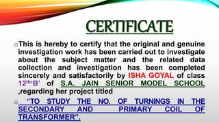 CERTIFICATE
oThis is hereby to certify that the original and genuine
investigation work has been carried out to investigate
about the subject matter and the related data
collection and investigation has been completed
sincerely and satisfactorily by ISHA GOYAL of class
12th‘B’ of S.A. JAIN SENIOR MODEL SCHOOL
,regarding her project titled
o “TO STUDY THE NO. OF TURNINGS IN THE
SECONDARY AND PRIMARY COIL OF
TRANSFORMER”.
 