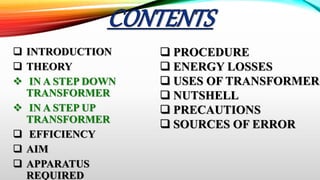  INTRODUCTION
 THEORY
 IN A STEP DOWN
TRANSFORMER
 IN A STEP UP
TRANSFORMER
 EFFICIENCY
 AIM
 APPARATUS
REQUIRED
 PROCEDURE
 ENERGY LOSSES
 USES OF TRANSFORMERS
 NUTSHELL
 PRECAUTIONS
 SOURCES OF ERROR
 